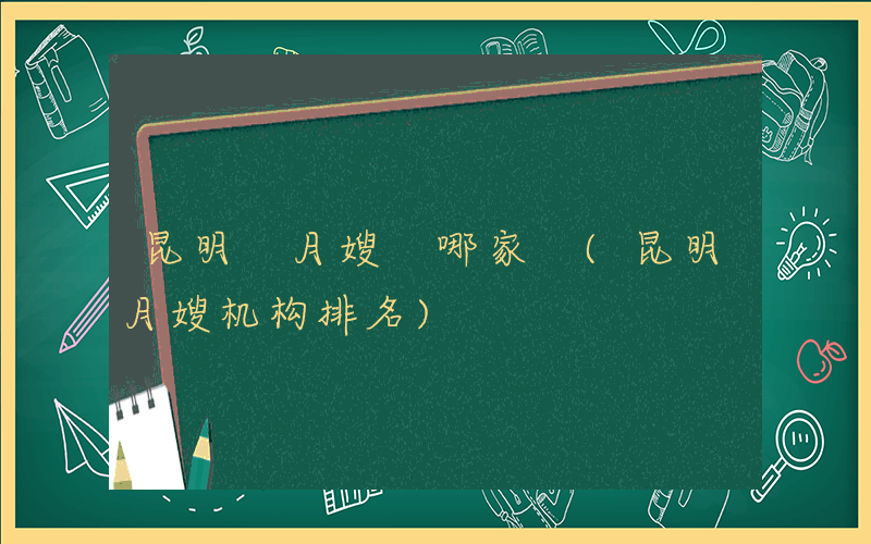 昆明 月嫂 哪家 (昆明月嫂机构排名)